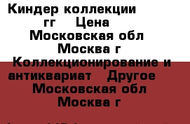 Киндер коллекции 1988-2017 гг. › Цена ­ 500 - Московская обл., Москва г. Коллекционирование и антиквариат » Другое   . Московская обл.,Москва г.